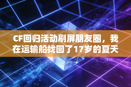 CF回归活动刷屏朋友圈,我在运输船找回了17岁的夏天 CF回归活动刷屏朋友圈,我在运输船找回了17岁的夏天