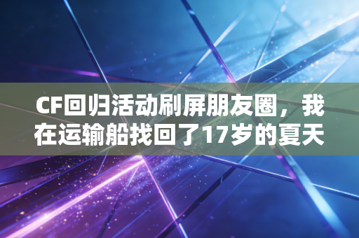 CF回归活动刷屏朋友圈,我在运输船找回了17岁的夏天 CF回归活动刷屏朋友圈,我在运输船找回了17岁的夏天