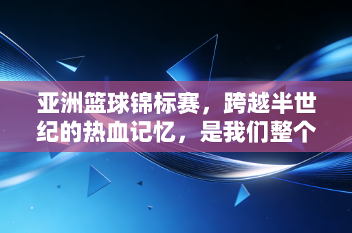 亚洲篮球锦标赛,跨越半世纪的热血记忆,是我们整个青春的篮球注脚 亚洲篮球锦标赛,跨越半世纪的热血记忆,是我们整个青春的篮球注脚