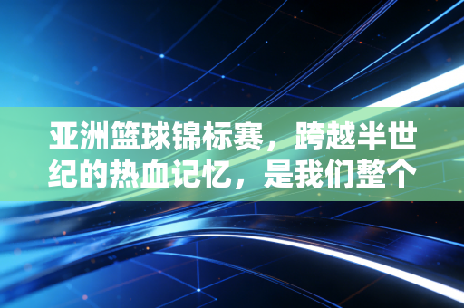亚洲篮球锦标赛,跨越半世纪的热血记忆,是我们整个青春的篮球注脚 亚洲篮球锦标赛,跨越半世纪的热血记忆,是我们整个青春的篮球注脚
