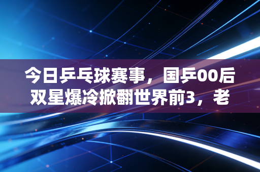 今日乒乓球赛事，国乒00后双星爆冷掀翻世界前3，老将马龙再演32拍神仙球看哭全场