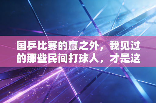 国乒比赛的赢之外,我见过的那些民间打球人,才是这项运动最动人的注脚 国乒比赛的赢之外,我见过的那些民间打球人,才是这项运动最动人的注脚