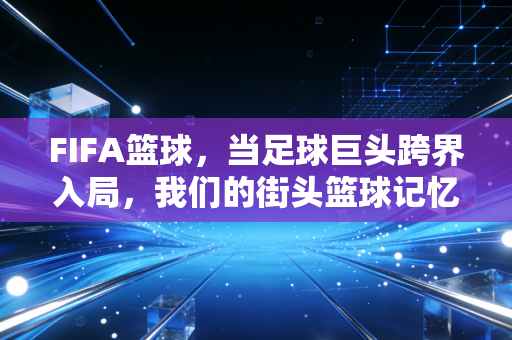 FIFA篮球,当足球巨头跨界入局,我们的街头篮球记忆要被改写了? FIFA篮球,当足球巨头跨界入局,我们的街头篮球记忆要被改写了?
