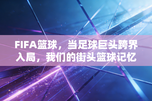 FIFA篮球,当足球巨头跨界入局,我们的街头篮球记忆要被改写了? FIFA篮球,当足球巨头跨界入局,我们的街头篮球记忆要被改写了?