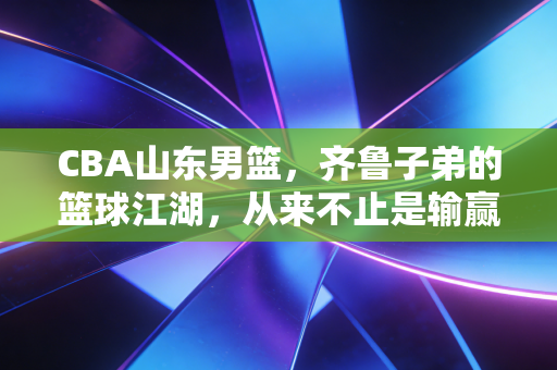 CBA山东男篮，齐鲁子弟的篮球江湖，从来不止是输赢那点事