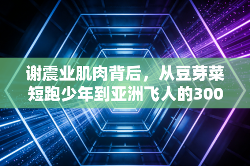 谢震业肌肉背后,从豆芽菜短跑少年到亚洲飞人的3000天撕裂与重生 谢震业肌肉背后,从豆芽菜短跑少年到亚洲飞人的3000天撕裂与重生