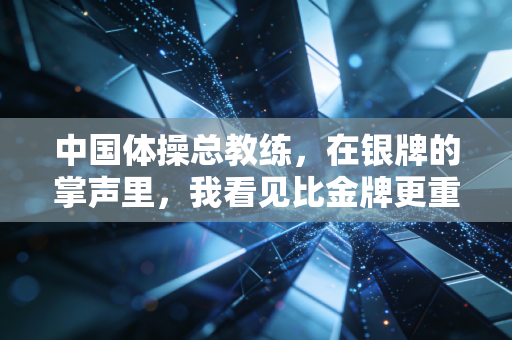 中国体操总教练,在银牌的掌声里,我看见比金牌更重的东西 中国体操总教练,在银牌的掌声里,我看见比金牌更重的东西