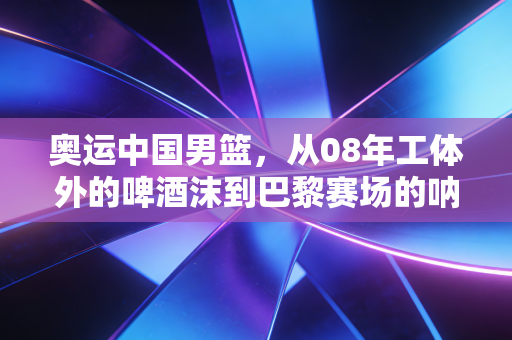 奥运中国男篮，从08年工体外的啤酒沫到巴黎赛场的呐喊，我们的热爱从来都和胜负无关