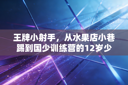 王牌小射手,从水果店小巷踢到国少训练营的12岁少年,给中国足球提了个醒 王牌小射手,从水果店小巷踢到国少训练营的12岁少年,给中国足球提了个醒