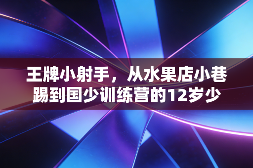 王牌小射手，从水果店小巷踢到国少训练营的12岁少年，给中国足球提了个醒