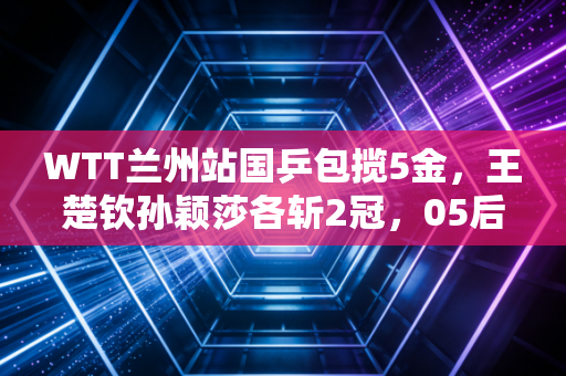 WTT兰州站国乒包揽5金，王楚钦孙颖莎各斩2冠，05后新星冲劲拉满