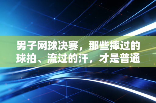 男子网球决赛，那些摔过的球拍、流过的汗，才是普通人爱上竞技的理由
