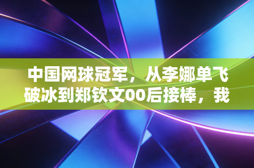 中国网球冠军,从李娜单飞破冰到郑钦文00后接棒,我们走过了20年的热血长路 中国网球冠军,从李娜单飞破冰到郑钦文00后接棒,我们走过了20年的热血长路