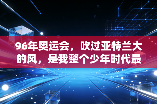 96年奥运会,吹过亚特兰大的风,是我整个少年时代最烫的梦 96年奥运会,吹过亚特兰大的风,是我整个少年时代最烫的梦