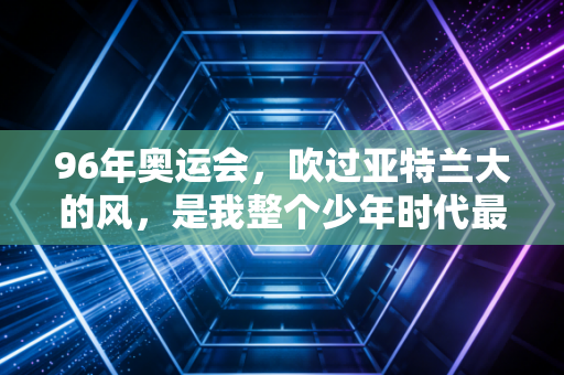 96年奥运会,吹过亚特兰大的风,是我整个少年时代最烫的梦 96年奥运会,吹过亚特兰大的风,是我整个少年时代最烫的梦