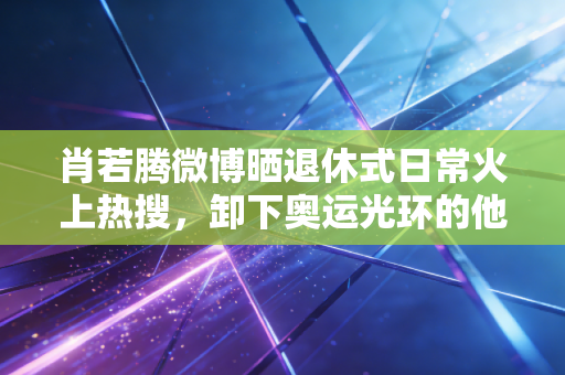 肖若腾微博晒退休式日常火上热搜,卸下奥运光环的他,活成了当代年轻人的精神代餐 肖若腾微博晒退休式日常火上热搜,卸下奥运光环的他,活成了当代年轻人的精神代餐