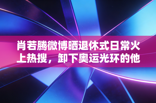 肖若腾微博晒退休式日常火上热搜，卸下奥运光环的他，活成了当代年轻人的精神代餐