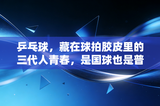 乒乓球，藏在球拍胶皮里的三代人青春，是国球也是普通人的生活解药