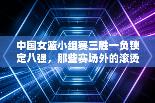 中国女篮小组赛三胜一负锁定八强,那些赛场外的滚烫共鸣,比胜负更动人 中国女篮小组赛三胜一负锁定八强,那些赛场外的滚烫共鸣,比胜负更动人