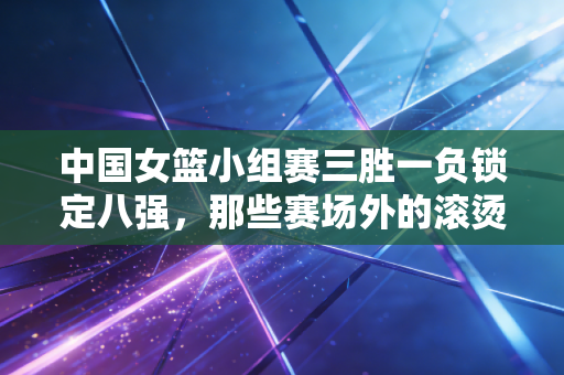 中国女篮小组赛三胜一负锁定八强，那些赛场外的滚烫共鸣，比胜负更动人