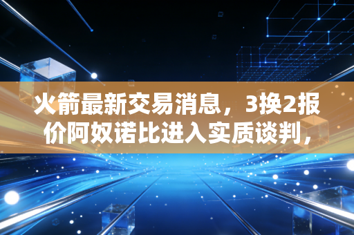 火箭最新交易消息,3换2报价阿奴诺比进入实质谈判,斯通赌上未来冲季后赛? 火箭最新交易消息,3换2报价阿奴诺比进入实质谈判,斯通赌上未来冲季后赛?
