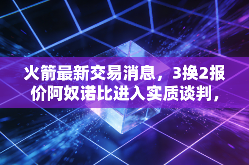 火箭最新交易消息，3换2报价阿奴诺比进入实质谈判，斯通赌上未来冲季后赛？