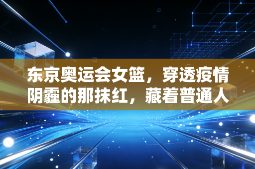 东京奥运会女篮,穿透疫情阴霾的那抹红,藏着普通人最需要的成长答案 东京奥运会女篮,穿透疫情阴霾的那抹红,藏着普通人最需要的成长答案