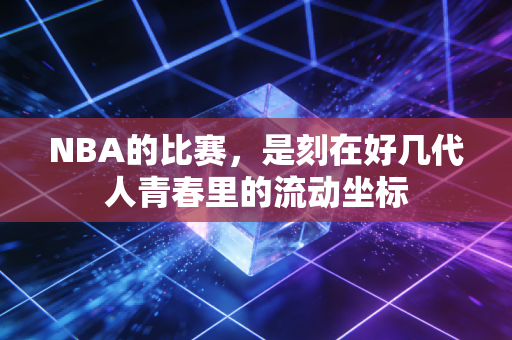 NBA的比赛,是刻在好几代人青春里的流动坐标 NBA的比赛,是刻在好几代人青春里的流动坐标