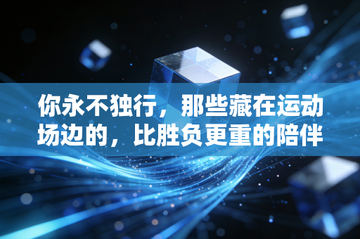 你永不独行,那些藏在运动场边的,比胜负更重的陪伴 你永不独行,那些藏在运动场边的,比胜负更重的陪伴