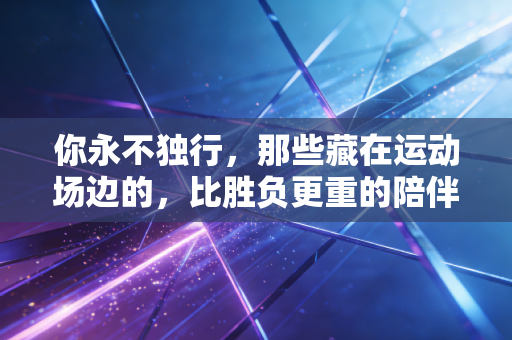 你永不独行，那些藏在运动场边的，比胜负更重的陪伴