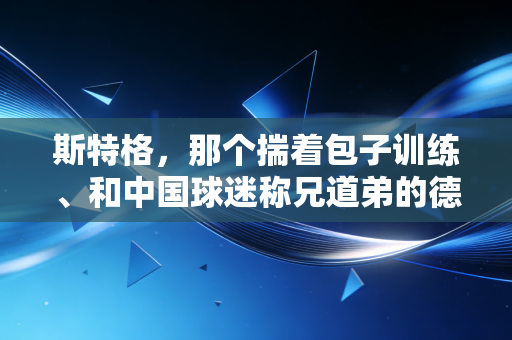 斯特格，那个揣着包子训练、和中国球迷称兄道弟的德国乒乓老顽童