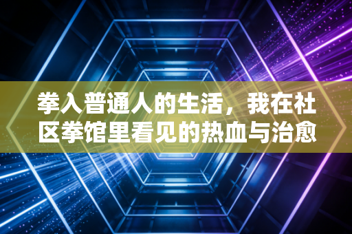 拳入普通人的生活,我在社区拳馆里看见的热血与治愈 拳入普通人的生活,我在社区拳馆里看见的热血与治愈