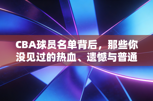 CBA球员名单背后,那些你没见过的热血、遗憾与普通人的烟火气 CBA球员名单背后,那些你没见过的热血、遗憾与普通人的烟火气