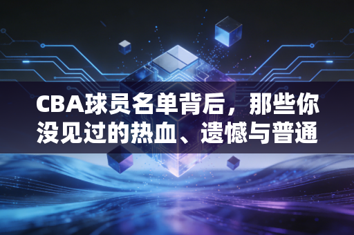 CBA球员名单背后,那些你没见过的热血、遗憾与普通人的烟火气 CBA球员名单背后,那些你没见过的热血、遗憾与普通人的烟火气
