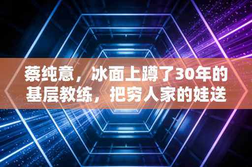 蔡纯意，冰面上蹲了30年的基层教练，把穷人家的娃送进冬奥领奖台