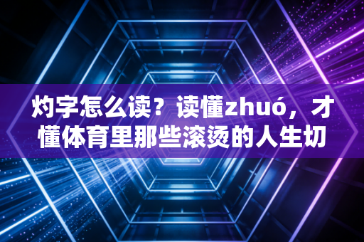 灼字怎么读？读懂zhuó，才懂体育里那些滚烫的人生切面