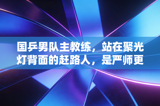 国乒男队主教练,站在聚光灯背面的赶路人,是严师更是陪全队扛过至暗的家人 国乒男队主教练,站在聚光灯背面的赶路人,是严师更是陪全队扛过至暗的家人