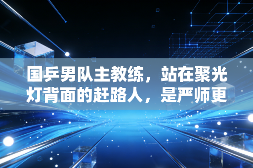 国乒男队主教练，站在聚光灯背面的赶路人，是严师更是陪全队扛过至暗的家人