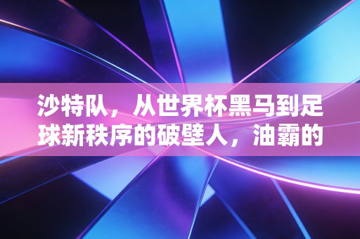 沙特队,从世界杯黑马到足球新秩序的破壁人,油霸的足球梦真不是撒钱玩 沙特队,从世界杯黑马到足球新秩序的破壁人,油霸的足球梦真不是撒钱玩