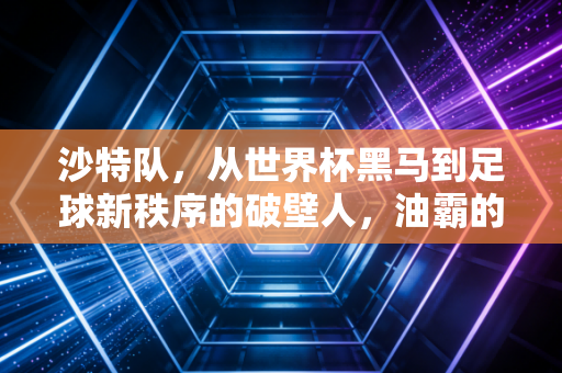 沙特队,从世界杯黑马到足球新秩序的破壁人,油霸的足球梦真不是撒钱玩 沙特队,从世界杯黑马到足球新秩序的破壁人,油霸的足球梦真不是撒钱玩