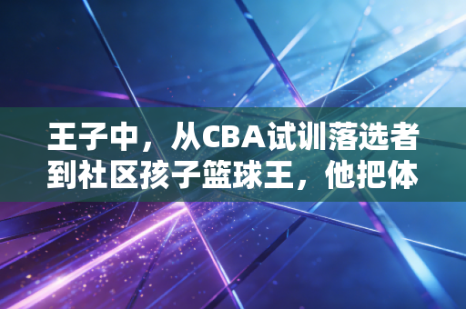 王子中,从CBA试训落选者到社区孩子篮球王,他把体育的根扎进烟火里 王子中,从CBA试训落选者到社区孩子篮球王,他把体育的根扎进烟火里