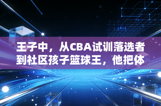 王子中，从CBA试训落选者到社区孩子篮球王，他把体育的根扎进烟火里