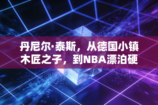丹尼尔·泰斯，从德国小镇木匠之子，到NBA漂泊硬汉的生存哲学