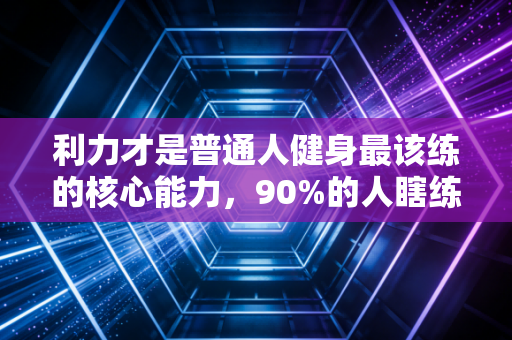 利力才是普通人健身最该练的核心能力，90%的人瞎练3年都没摸对门槛