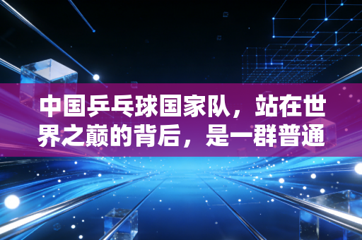 中国乒乓球国家队，站在世界之巅的背后，是一群普通人的热血与平凡