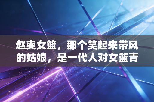 赵爽女篮,那个笑起来带风的姑娘,是一代人对女篮青春的最鲜活注脚 赵爽女篮,那个笑起来带风的姑娘,是一代人对女篮青春的最鲜活注脚