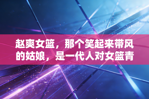 赵爽女篮,那个笑起来带风的姑娘,是一代人对女篮青春的最鲜活注脚 赵爽女篮,那个笑起来带风的姑娘,是一代人对女篮青春的最鲜活注脚