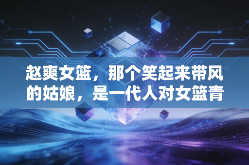 赵爽女篮，那个笑起来带风的姑娘，是一代人对女篮青春的最鲜活注脚