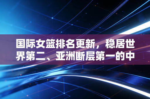 国际女篮排名更新,稳居世界第二、亚洲断层第一的中国女篮,藏着多少不为人知的热血与困境 国际女篮排名更新,稳居世界第二、亚洲断层第一的中国女篮,藏着多少不为人知的热血与困境