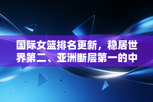 国际女篮排名更新，稳居世界第二、亚洲断层第一的中国女篮，藏着多少不为人知的热血与困境